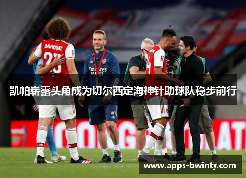 凯帕崭露头角成为切尔西定海神针助球队稳步前行