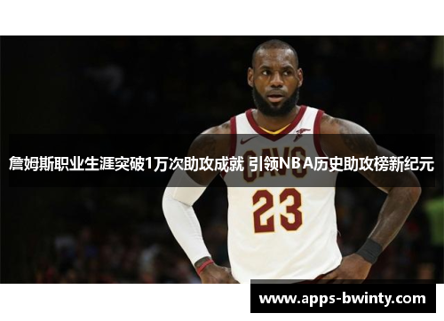詹姆斯职业生涯突破1万次助攻成就 引领NBA历史助攻榜新纪元