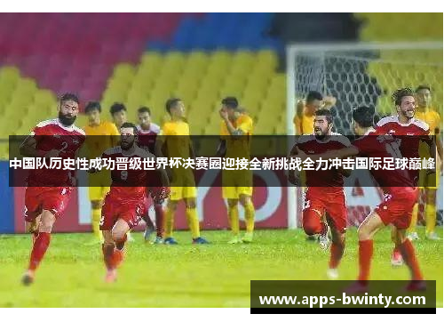 中国队历史性成功晋级世界杯决赛圈迎接全新挑战全力冲击国际足球巅峰