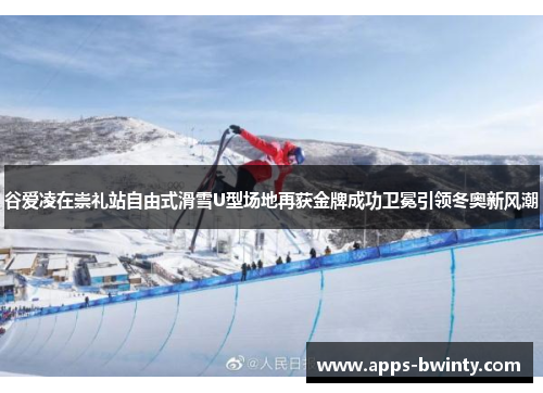 谷爱凌在崇礼站自由式滑雪U型场地再获金牌成功卫冕引领冬奥新风潮