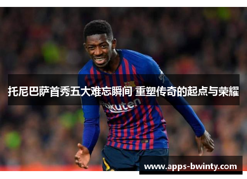托尼巴萨首秀五大难忘瞬间 重塑传奇的起点与荣耀