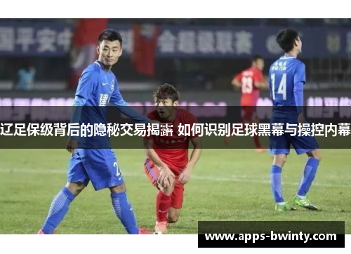 辽足保级背后的隐秘交易揭露 如何识别足球黑幕与操控内幕