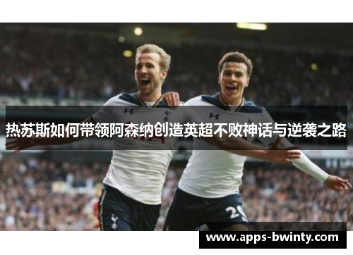热苏斯如何带领阿森纳创造英超不败神话与逆袭之路