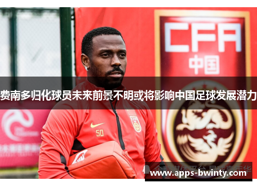 费南多归化球员未来前景不明或将影响中国足球发展潜力