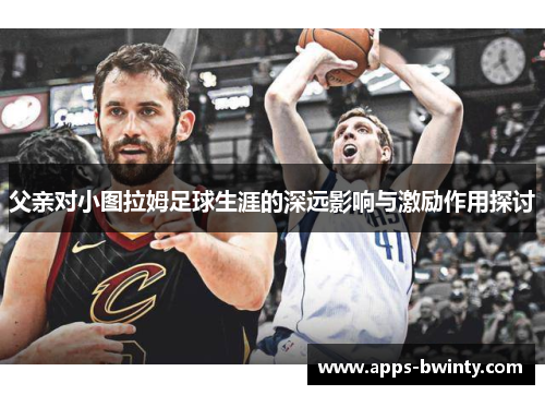 父亲对小图拉姆足球生涯的深远影响与激励作用探讨