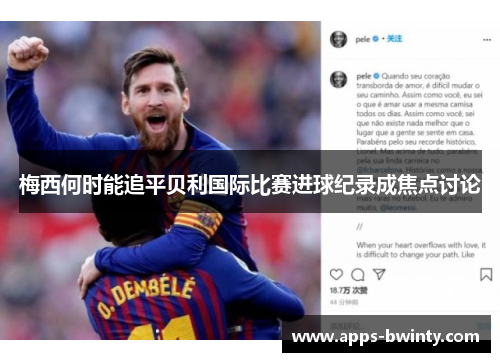 梅西何时能追平贝利国际比赛进球纪录成焦点讨论