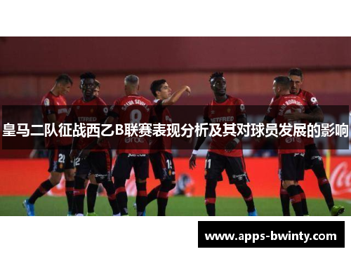 皇马二队征战西乙B联赛表现分析及其对球员发展的影响